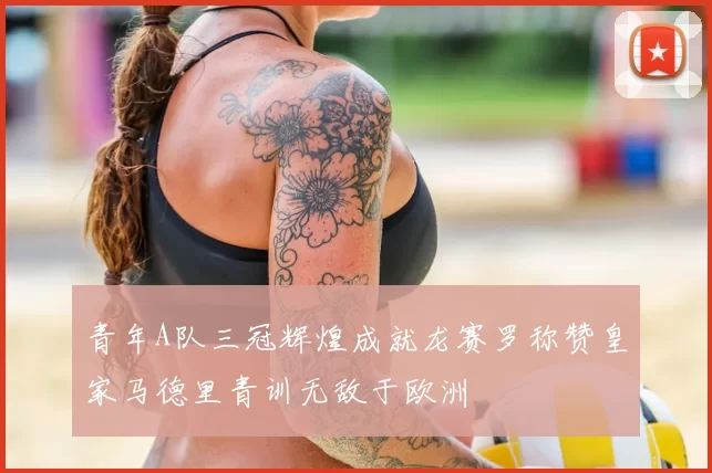 青年A队三冠辉煌成就龙赛罗称赞皇家马德里青训无敌于欧洲