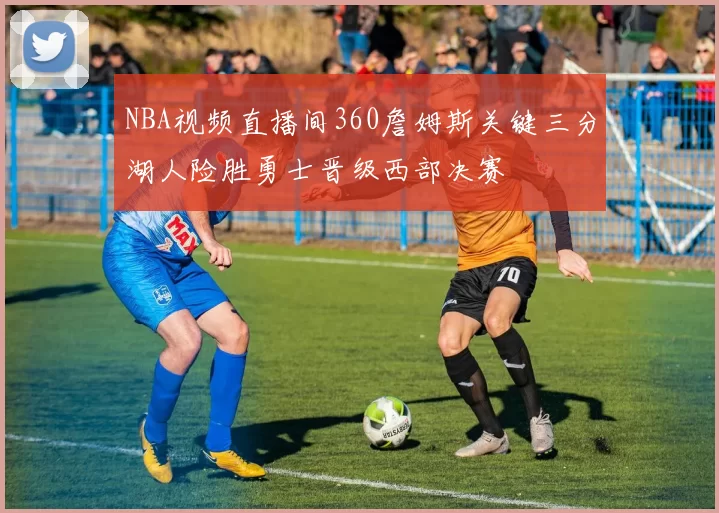 NBA视频直播间360詹姆斯关键三分湖人险胜勇士晋级西部决赛