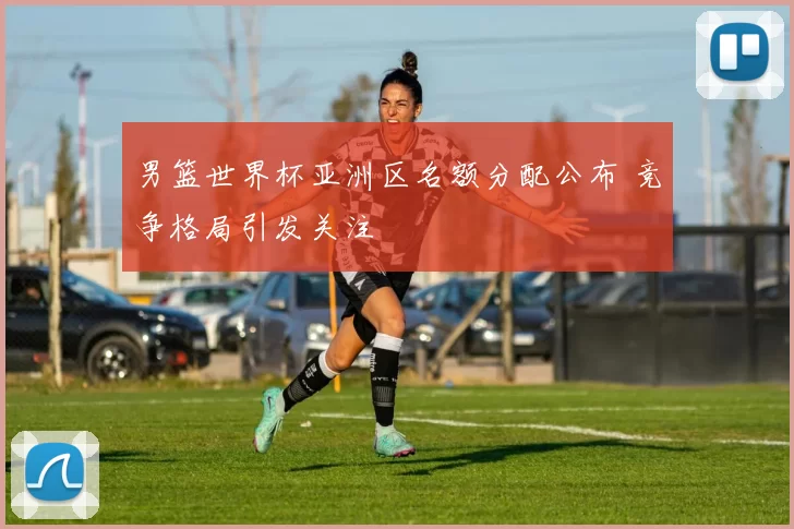 男篮世界杯亚洲区名额分配公布 竞争格局引发关注