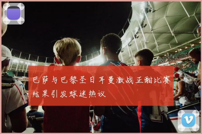 巴萨与巴黎圣日耳曼激战正酣比赛结果引发球迷热议
