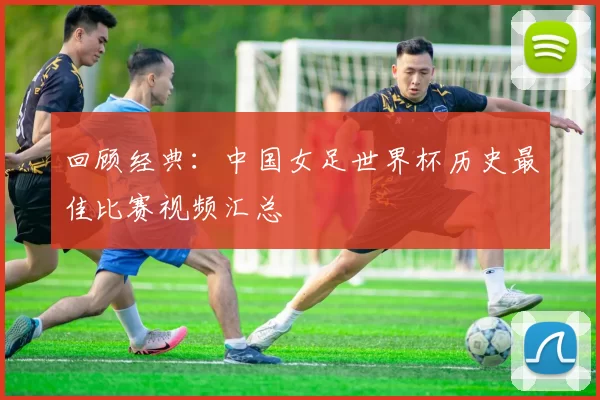 回顾经典：中国女足世界杯历史最佳比赛视频汇总