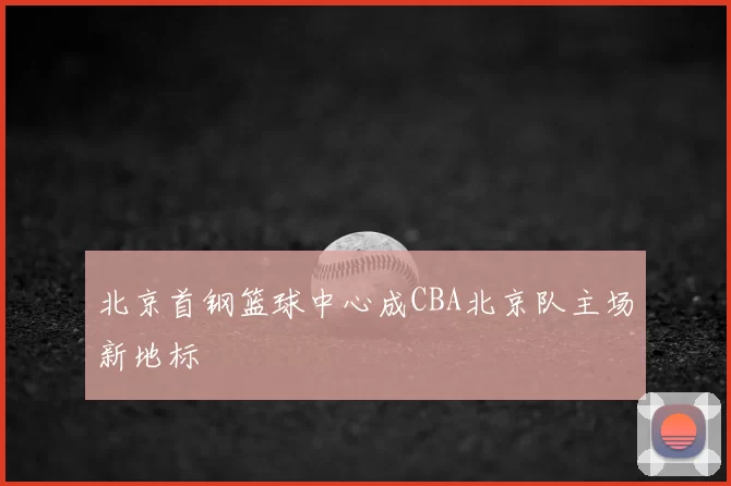 北京首钢篮球中心成CBA北京队主场新地标