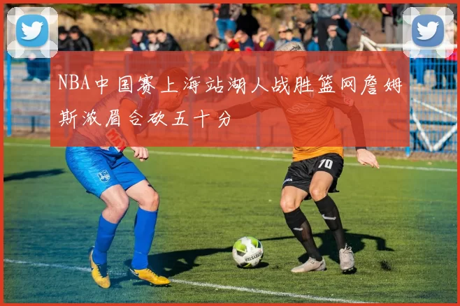 NBA中国赛上海站湖人战胜篮网詹姆斯浓眉合砍五十分