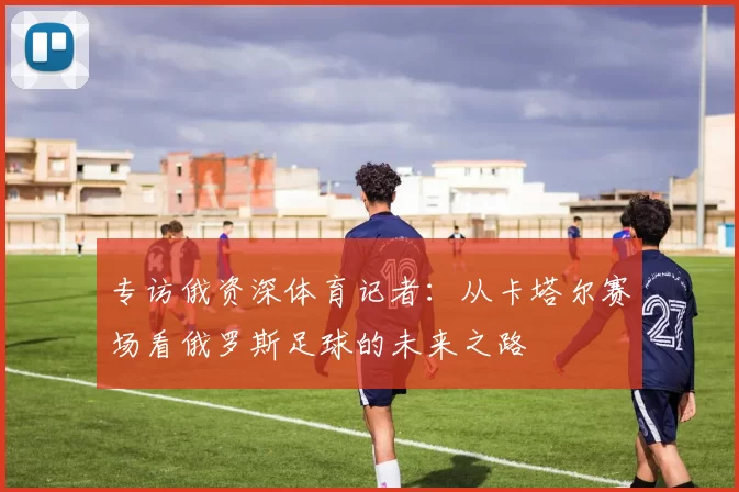 专访俄资深体育记者：从卡塔尔赛场看俄罗斯足球的未来之路