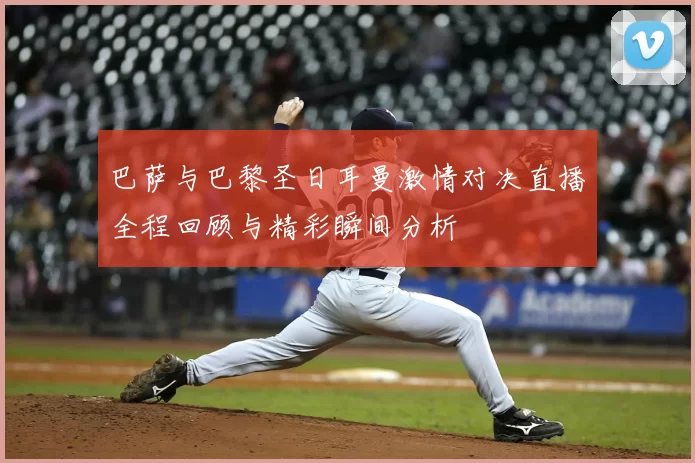 巴萨与巴黎圣日耳曼激情对决直播全程回顾与精彩瞬间分析