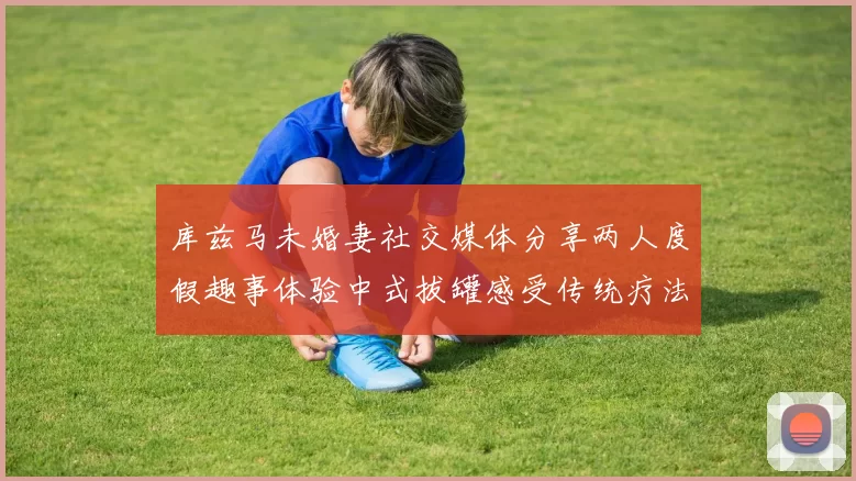 库兹马未婚妻社交媒体分享两人度假趣事体验中式拔罐感受传统疗法魅力