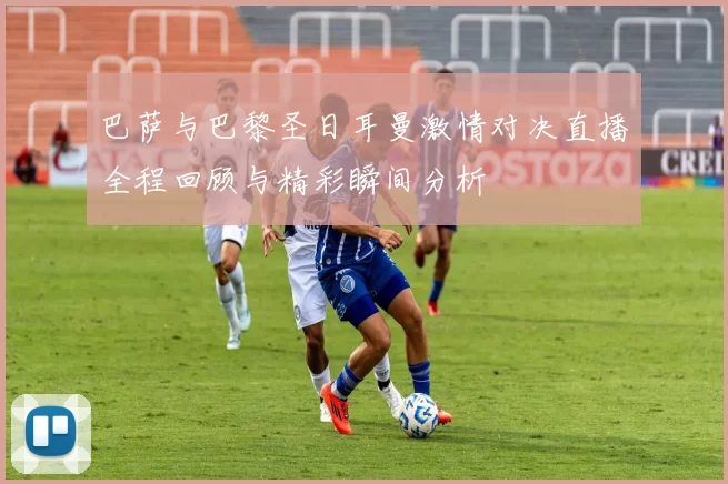 巴萨与巴黎圣日耳曼激情对决直播全程回顾与精彩瞬间分析