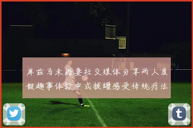 库兹马未婚妻社交媒体分享两人度假趣事体验中式拔罐感受传统疗法魅力