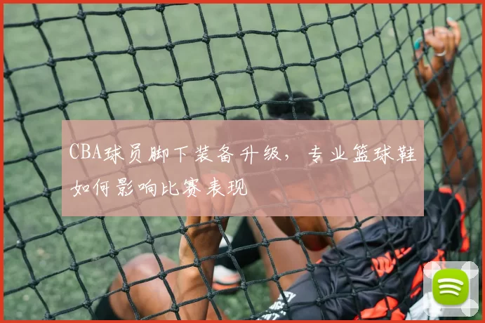 CBA球员脚下装备升级,专业篮球鞋如何影响比赛表现