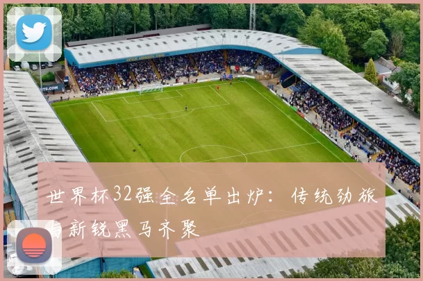 世界杯32强全名单出炉:传统劲旅与新锐黑马齐聚