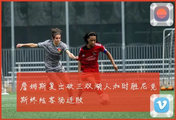 詹姆斯复出砍三双湖人加时胜尼克斯终结客场连败