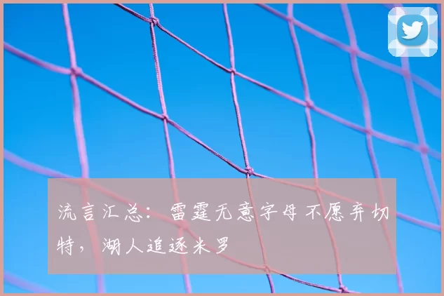 流言汇总:雷霆无意字母不愿弃切特,湖人追逐米罗