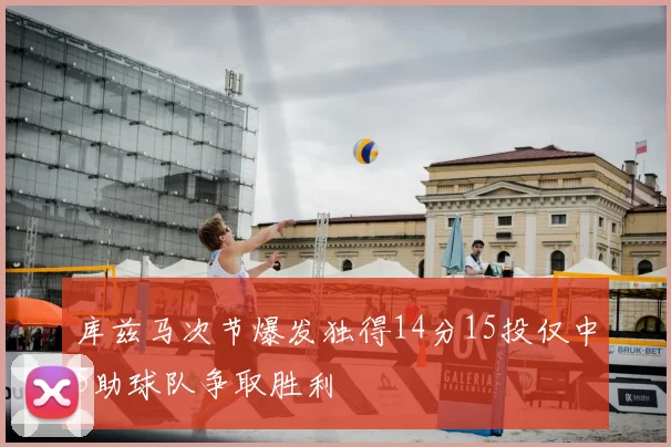 库兹马次节爆发独得14分15投仅中5助球队争取胜利