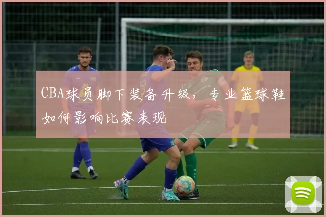 CBA球员脚下装备升级,专业篮球鞋如何影响比赛表现