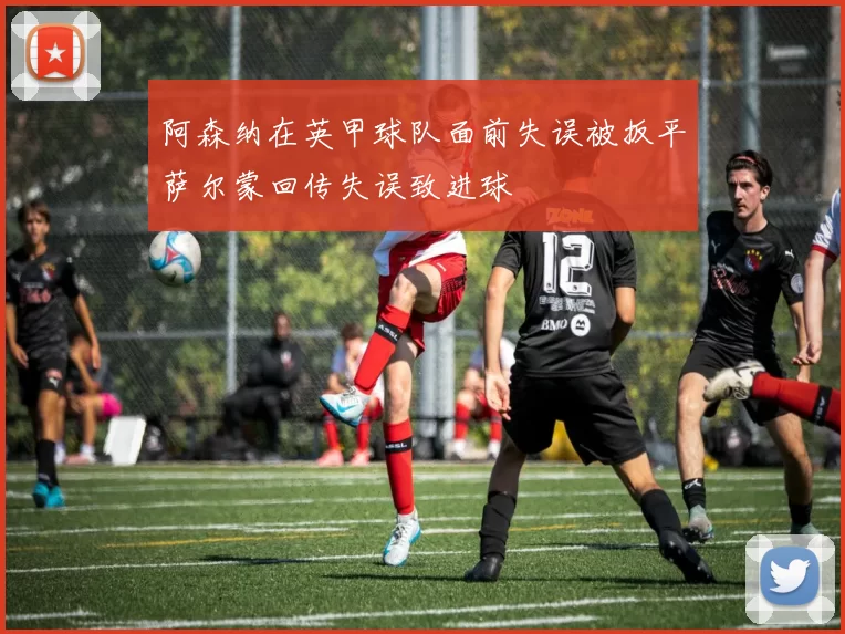 阿森纳在英甲球队面前失误被扳平萨尔蒙回传失误致进球