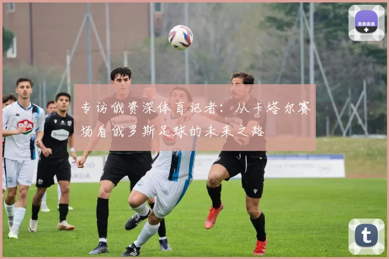 专访俄资深体育记者:从卡塔尔赛场看俄罗斯足球的未来之路