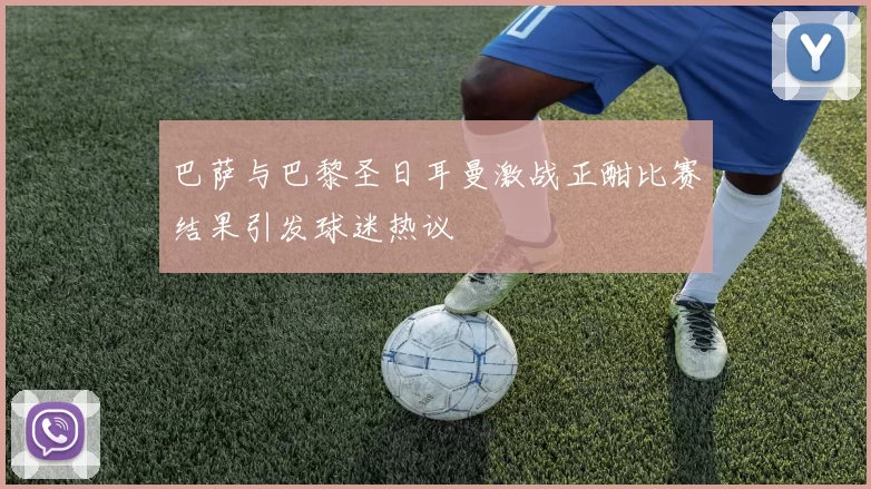 巴萨与巴黎圣日耳曼激战正酣比赛结果引发球迷热议