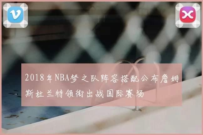 2018年NBA梦之队阵容搭配公布詹姆斯杜兰特领衔出战国际赛场