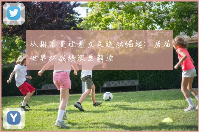 从排名变迁看女足运动崛起:历届世界杯战绩深度解读