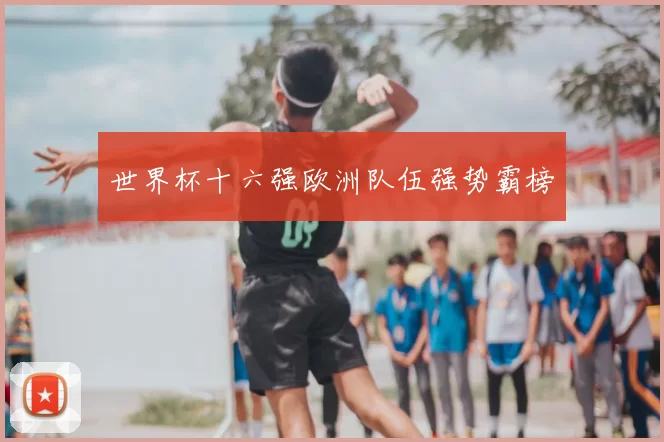 世界杯十六强欧洲队伍强势霸榜