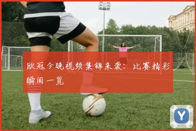 欧冠今晚视频集锦来袭:比赛精彩瞬间一览