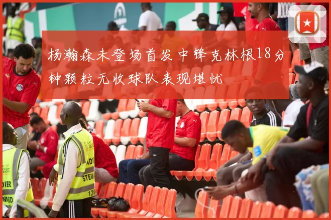 杨瀚森未登场首发中锋克林根18分钟颗粒无收球队表现堪忧