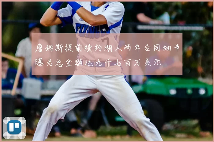 詹姆斯提前续约湖人两年合同细节曝光总金额达九千七百万美元