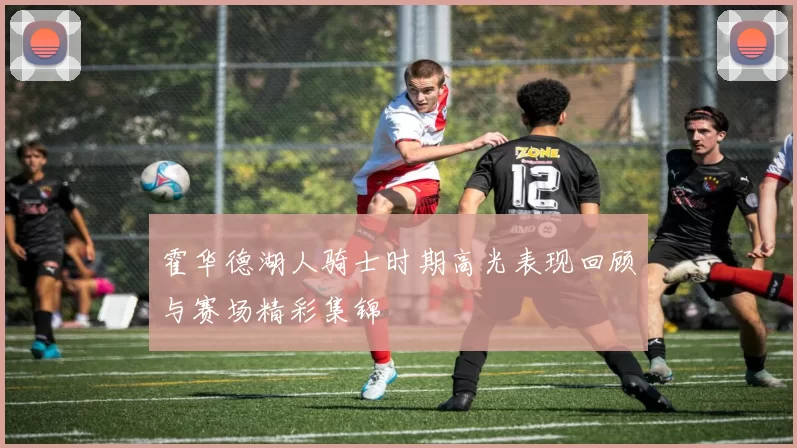 霍华德湖人骑士时期高光表现回顾与赛场精彩集锦