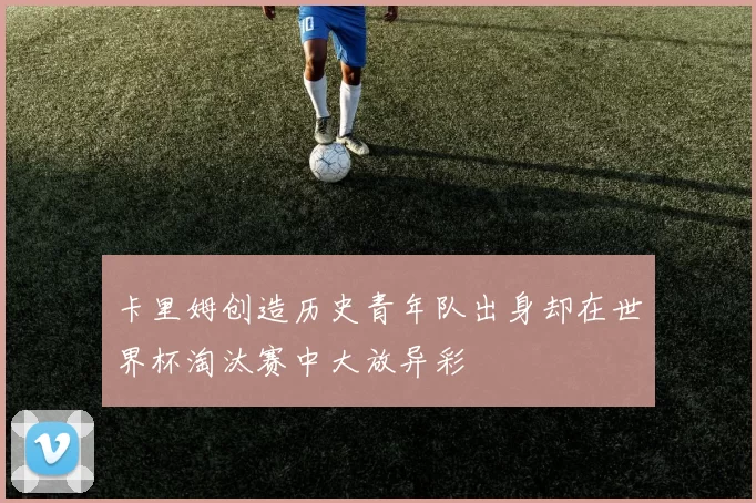 卡里姆创造历史青年队出身却在世界杯淘汰赛中大放异彩