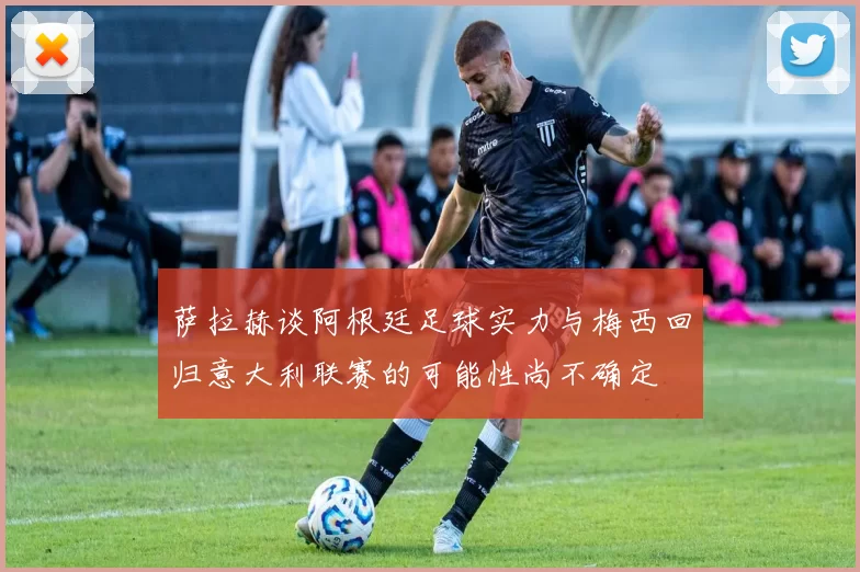 萨拉赫谈阿根廷足球实力与梅西回归意大利联赛的可能性尚不确定