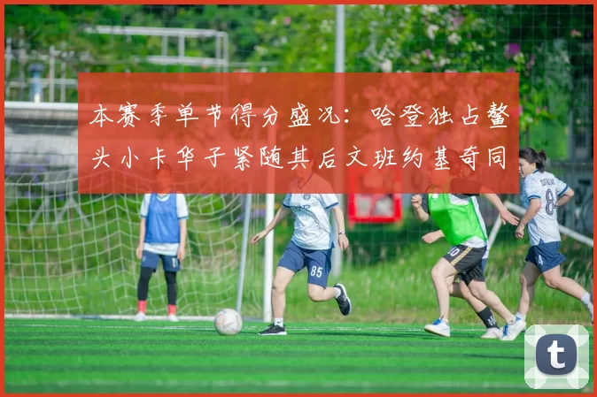 本赛季单节得分盛况:哈登独占鳌头小卡华子紧随其后文班约基奇同创佳绩