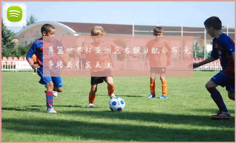 男篮世界杯亚洲区名额分配公布 竞争格局引发关注