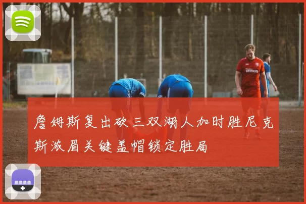 詹姆斯复出砍三双湖人加时胜尼克斯浓眉关键盖帽锁定胜局