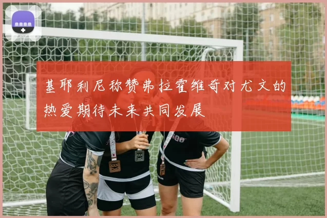 基耶利尼称赞弗拉霍维奇对尤文的热爱期待未来共同发展