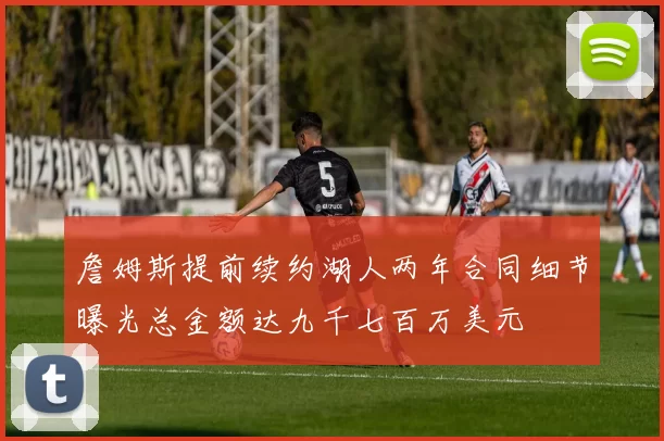 詹姆斯提前续约湖人两年合同细节曝光总金额达九千七百万美元