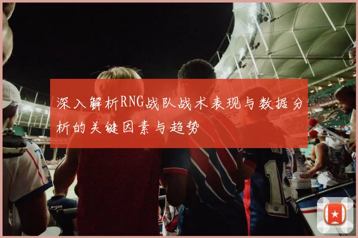 深入解析RNG战队战术表现与数据分析的关键因素与趋势