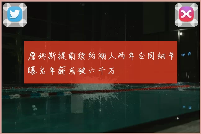 詹姆斯提前续约湖人两年合同细节曝光年薪或破六千万