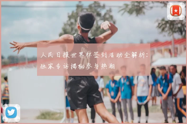 人民日报世界杯签到活动全解析:独家专访揭秘参与热潮