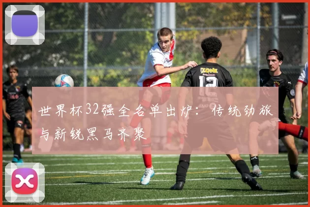 世界杯32强全名单出炉:传统劲旅与新锐黑马齐聚