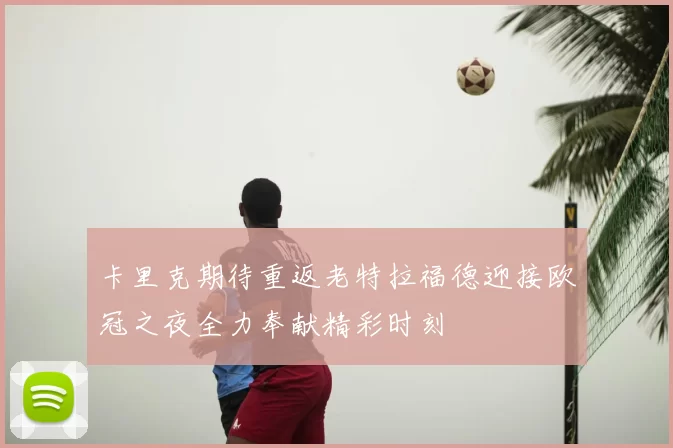 卡里克期待重返老特拉福德迎接欧冠之夜全力奉献精彩时刻