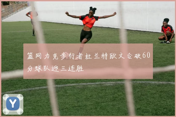 篮网力克步行者杜兰特欧文合砍60分球队迎三连胜