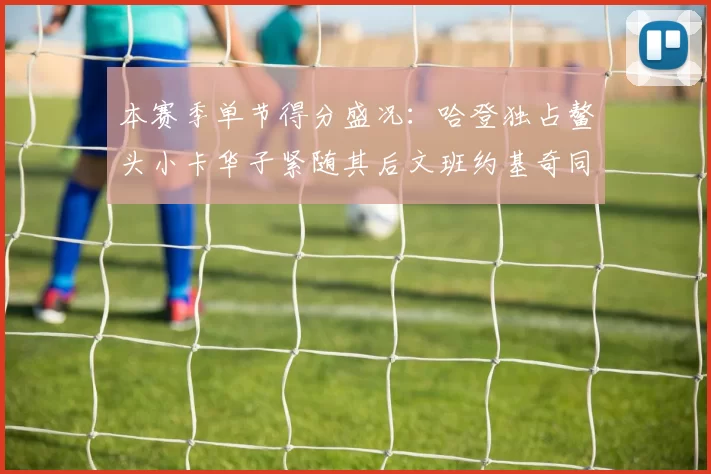 本赛季单节得分盛况:哈登独占鳌头小卡华子紧随其后文班约基奇同创佳绩